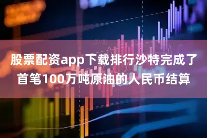 股票配资app下载排行沙特完成了首笔100万吨原油的人民币结算