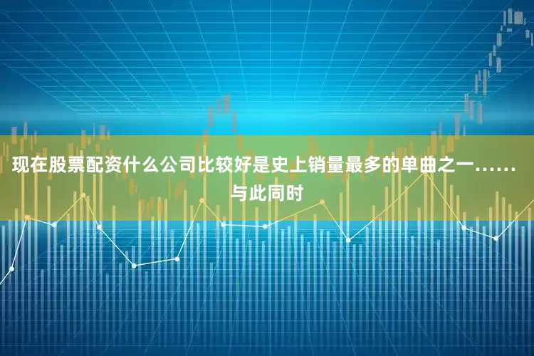 现在股票配资什么公司比较好是史上销量最多的单曲之一…… 与此同时