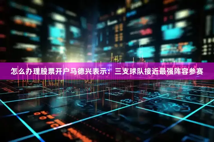 怎么办理股票开户马德兴表示：三支球队接近最强阵容参赛