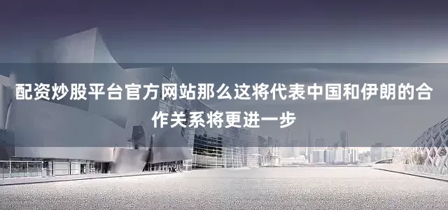 配资炒股平台官方网站那么这将代表中国和伊朗的合作关系将更进一步