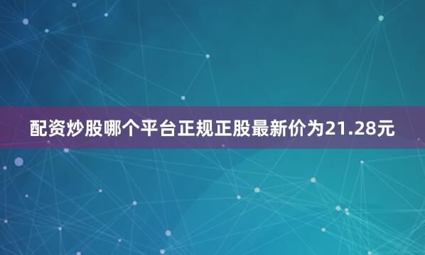 配资炒股哪个平台正规正股最新价为21.28元