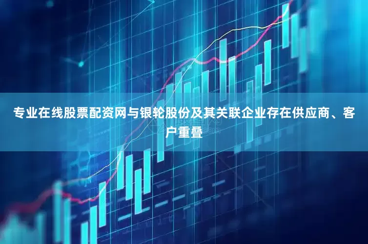 专业在线股票配资网与银轮股份及其关联企业存在供应商、客户重叠