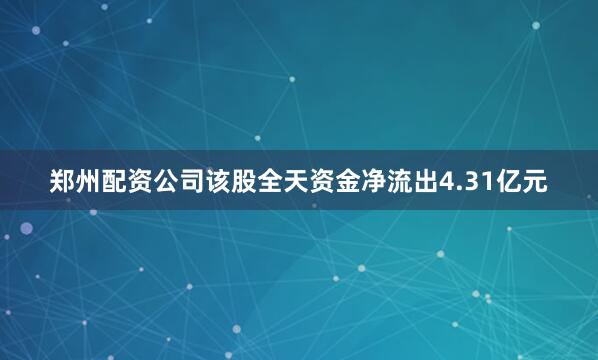 郑州配资公司该股全天资金净流出4.31亿元
