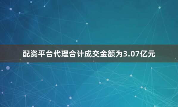 配资平台代理合计成交金额为3.07亿元