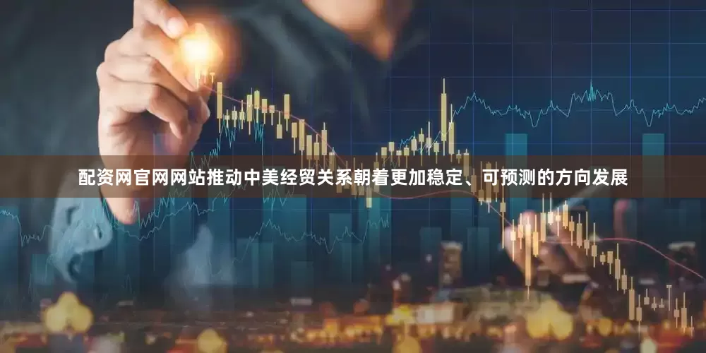 配资网官网网站推动中美经贸关系朝着更加稳定、可预测的方向发展