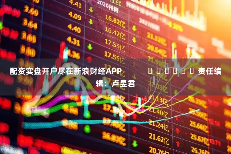 配资实盘开户尽在新浪财经APP            						责任编辑：卢昱君