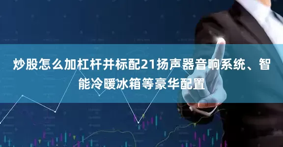 炒股怎么加杠杆并标配21扬声器音响系统、智能冷暖冰箱等豪华配置