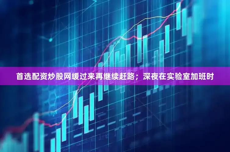 首选配资炒股网缓过来再继续赶路；深夜在实验室加班时