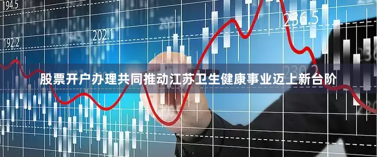 股票开户办理共同推动江苏卫生健康事业迈上新台阶