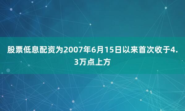股票低息配资为2007年6月15日以来首次收于4.3万点上方