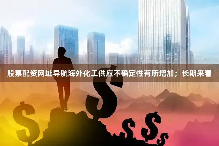 股票配资网址导航海外化工供应不确定性有所增加；长期来看